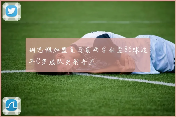 姆巴佩加盟皇马前两季狂轰86球追平C罗成队史射手王