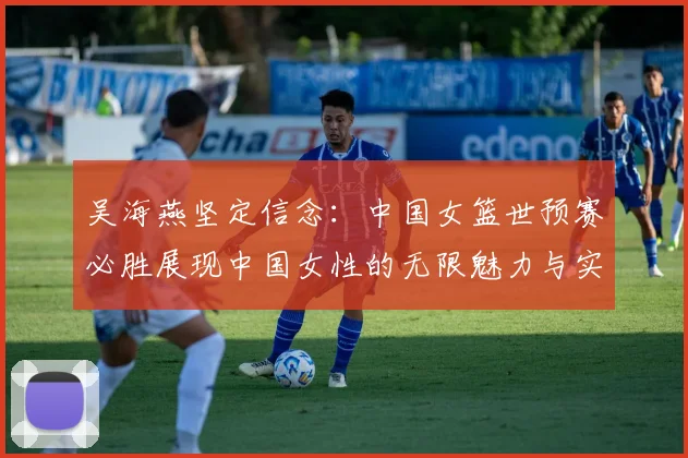 吴海燕坚定信念：中国女篮世预赛必胜展现中国女性的无限魅力与实力