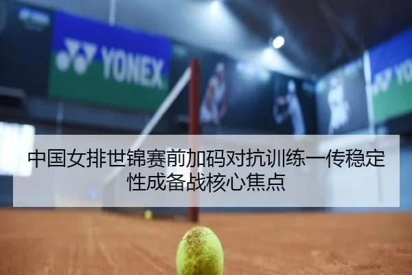 中国女排世锦赛前加码对抗训练一传稳定性成备战核心焦点